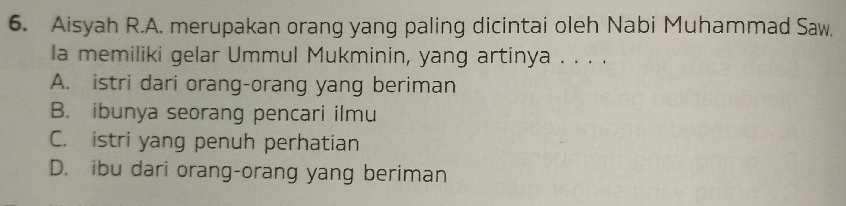 Aisyah R.A. merupakan orang yang paling dicintai oleh Nabi Muhammad Saw.
la memiliki gelar Ummul Mukminin, yang artinya . . . .
A. istri dari orang-orang yang beriman
B. ibunya seorang pencari ilmu
C. istri yang penuh perhatian
D. ibu dari orang-orang yang beriman