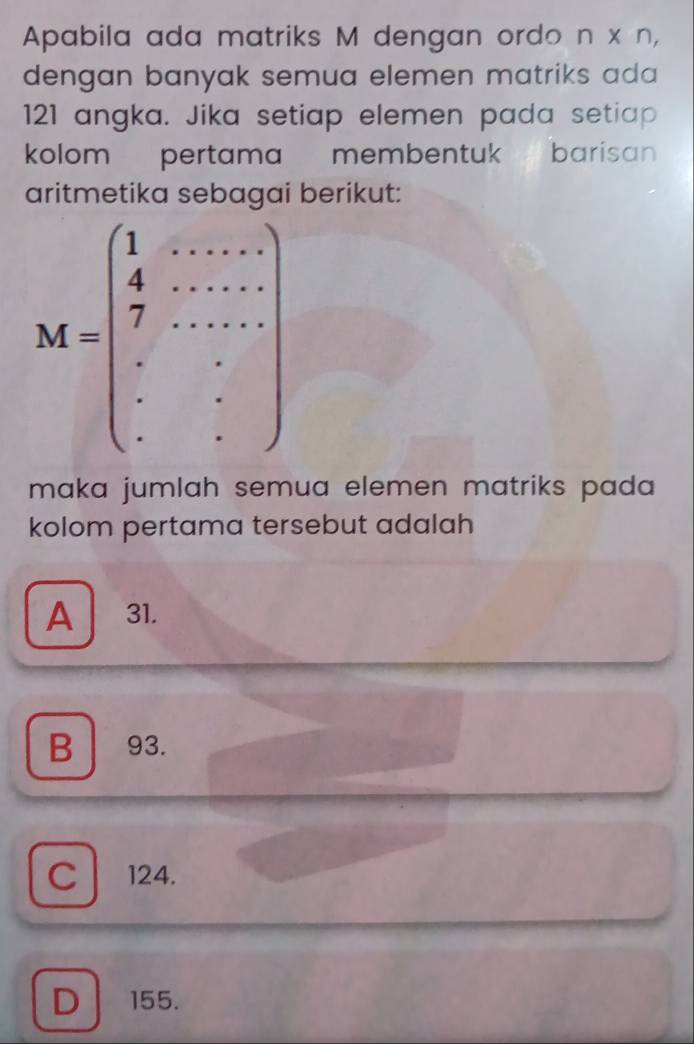 Apabila ada matriks M dengan ordo n x n,
dengan banyak semua elemen matriks ada 
121 angka. Jika setiap elemen pada setiap
kolom  pertama membentuk   barisan 
aritmetika sebagai berikut:
maka jumlah semua elemen matriks pada 
kolom pertama tersebut adalah
A 31.
B 93.
C 124.
D 155.