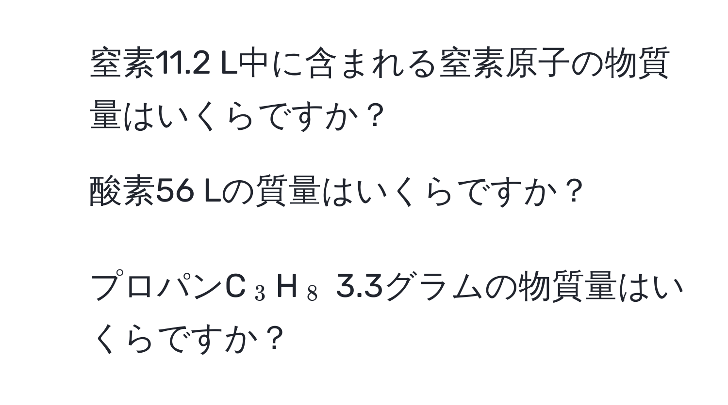 窒素11.2 L中に含まれる窒素原子の物質量はいくらですか？  
2. 酸素56 Lの質量はいくらですか？  
3. プロパンC(_3)H(_8) 3.3グラムの物質量はいくらですか？