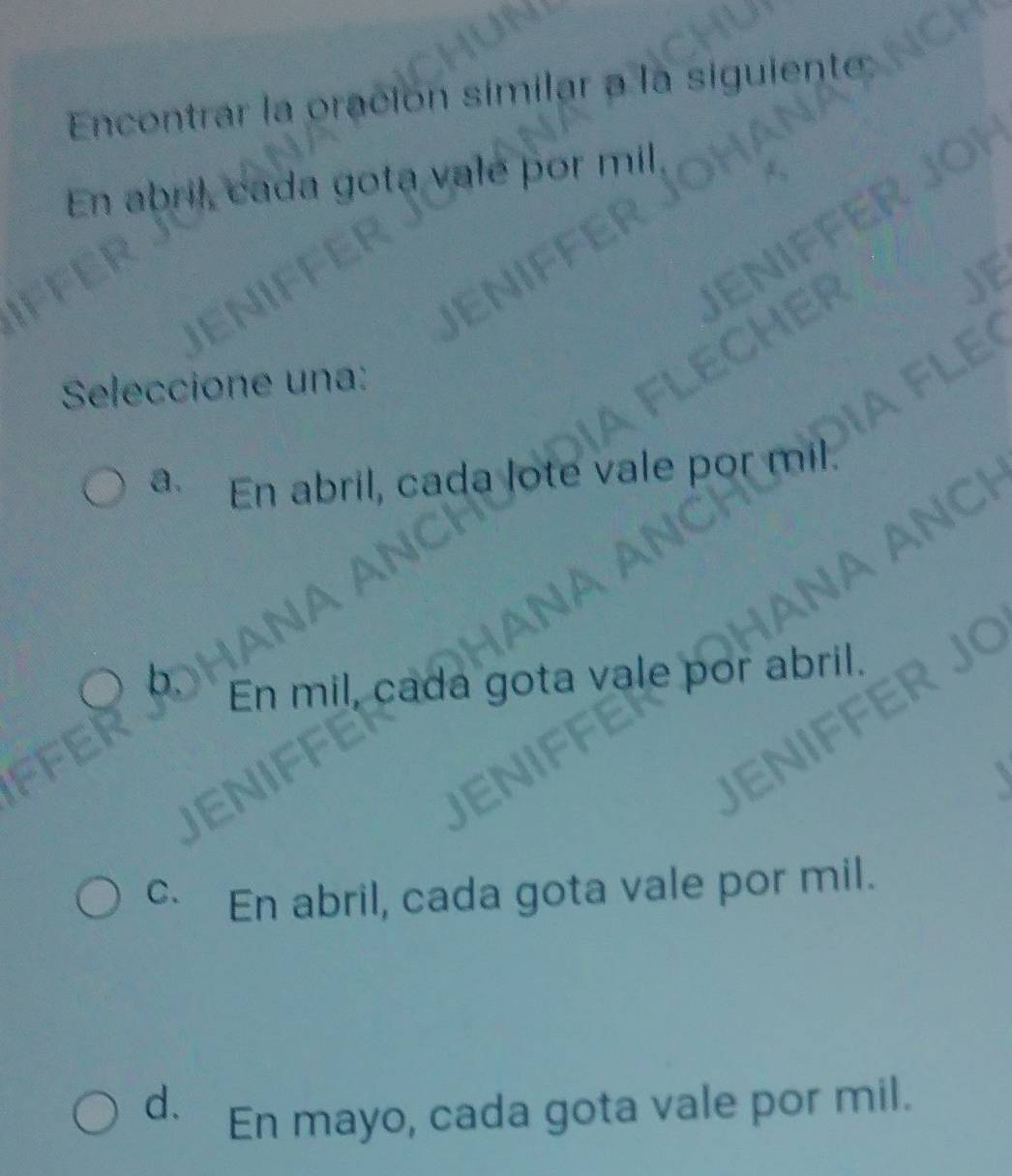 Encontrar la oración similar a la siguiente
En abril, cada gota vale por mil,
Seleccione una:
a. En abril, cada lote vale por mil
En mil, cada gota vale por abri
C.
En abril, cada gota vale por mil.
d. En mayo, cada gota vale por mil.