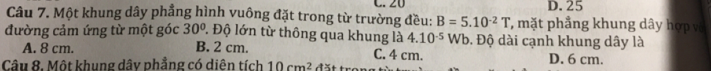 20 D. 25
Câu 7. Một khung dây phẳng hình vuông đặt trong từ trường đều: B=5.10^(-2)T , mặt phẳng khung dây hợp vô
đường cảm ứng từ một góc 30° 1 Độ lớn từ thông qua khung là 4.10^(-5) Wb. Độ dài cạnh khung dây là
A. 8 cm. B. 2 cm. C. 4 cm. D. 6 cm.
Câu 8. Một khung dây phẳng có diên tích 10cm^2 đặt tr