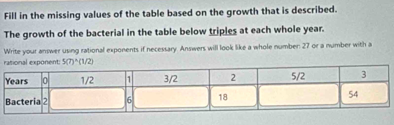 Fill in the missing values of the table based on the growth that is described. 
The growth of the bacterial in the table below triples at each whole year. 
Write your answer using rational exponents if necessary. Answers will look like a whole number: 27 or a number with a 
tional exponent: 5(7)^wedge (1/2)