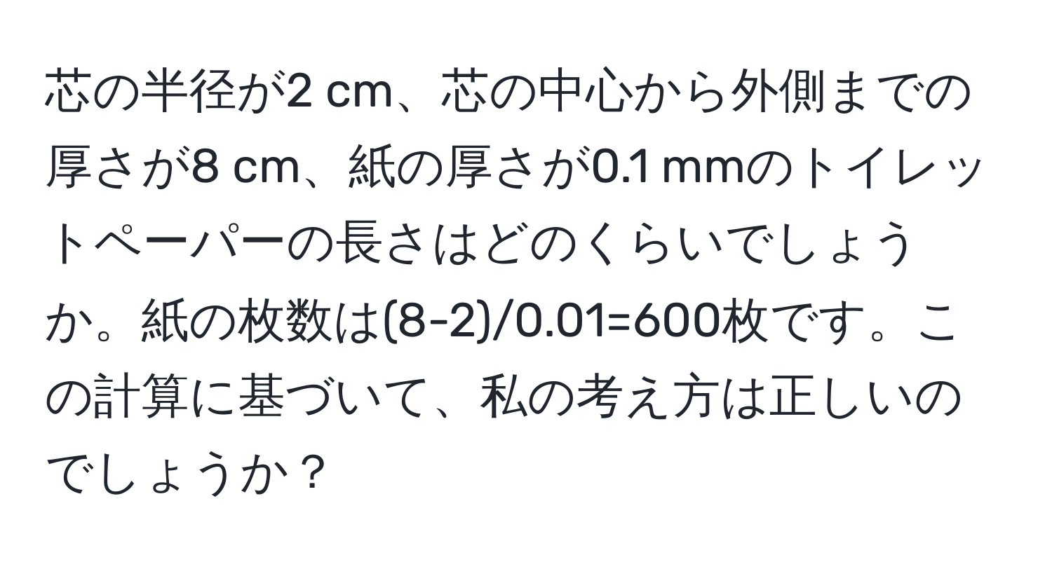 芯の半径が2 cm、芯の中心から外側までの厚さが8 cm、紙の厚さが0.1 mmのトイレットペーパーの長さはどのくらいでしょうか。紙の枚数は(8-2)/0.01=600枚です。この計算に基づいて、私の考え方は正しいのでしょうか？