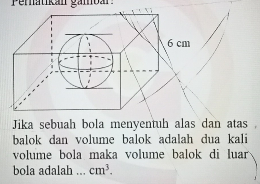 Pernatikan gämbár! 
Jika sebuah bola menyentuh alas dan atas 
balok dan volume balok adalah dua kali 
volume bola maka volume balok di luar 
bola adalah cm^3.