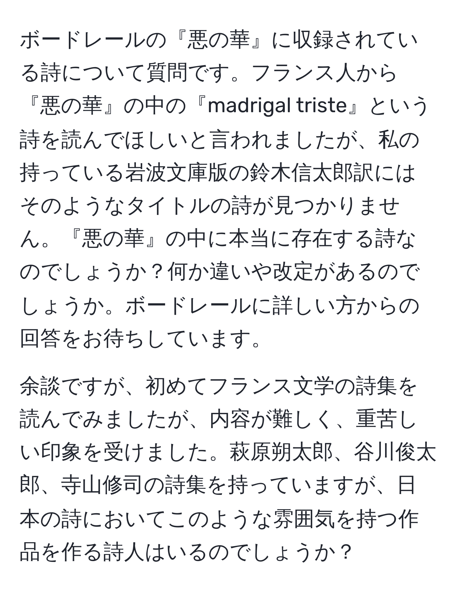 ボードレールの『悪の華』に収録されている詩について質問です。フランス人から『悪の華』の中の『madrigal triste』という詩を読んでほしいと言われましたが、私の持っている岩波文庫版の鈴木信太郎訳にはそのようなタイトルの詩が見つかりません。『悪の華』の中に本当に存在する詩なのでしょうか？何か違いや改定があるのでしょうか。ボードレールに詳しい方からの回答をお待ちしています。

余談ですが、初めてフランス文学の詩集を読んでみましたが、内容が難しく、重苦しい印象を受けました。萩原朔太郎、谷川俊太郎、寺山修司の詩集を持っていますが、日本の詩においてこのような雰囲気を持つ作品を作る詩人はいるのでしょうか？