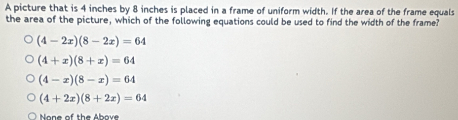 A picture that is 4 inches by 8 inches is placed in a frame of uniform width. If the area of the frame equals
the area of the picture, which of the following equations could be used to find the width of the frame?
(4-2x)(8-2x)=64
(4+x)(8+x)=64
(4-x)(8-x)=64
(4+2x)(8+2x)=64
None of the Above