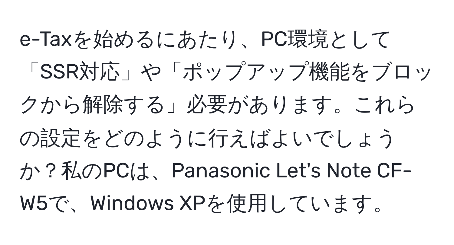 e-Taxを始めるにあたり、PC環境として「SSR対応」や「ポップアップ機能をブロックから解除する」必要があります。これらの設定をどのように行えばよいでしょうか？私のPCは、Panasonic Let's Note CF-W5で、Windows XPを使用しています。