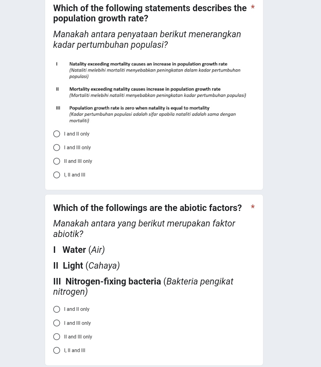 Which of the following statements describes the *
population growth rate?
Manakah antara penyataan berikut menerangkan
kadar pertumbuhan populasi?
I Natality exceeding mortality causes an increase in population growth rate
(Nataliti melebihi mortaliti menyebabkan peningkatan dalam kadar pertumbuhan
populasi)
II Mortality exceeding natality causes increase in population growth rate
(Mortaliti melebihi nataliti menyebabkan peningkatan kadar pertumbuhan populasi)
III Population growth rate is zero when natality is equal to mortality
(Kadar pertumbuhan populasi adalah sifar apabila nataliti adalah sama dengan
mortaliti)
I and II only
I and III only
II and III only
I, II and III
Which of the followings are the abiotic factors? *
Manakah antara yang berikut merupakan faktor
abiotik?
I Water (Air)
I Light (Cahaya)
III Nitrogen-fixing bacteria (Bakteria pengikat
nitrogen)
I and II only
I and III only
II and III only
I, II and III