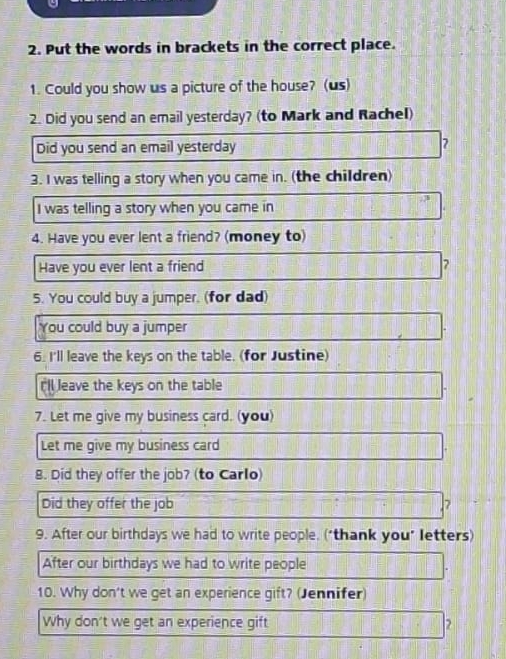 Put the words in brackets in the correct place. 
1. Could you show us a picture of the house? (us) 
2. Did you send an email yesterday? (to Mark and Rachel) 
Did you send an email yesterday 7 
3. I was telling a story when you came in. (the children) 
I was telling a story when you came in 
4. Have you ever lent a friend? (money to) 
Have you ever lent a friend 7
5. You could buy a jumper. (for dad) 
You could buy a jumper 
6. I'll leave the keys on the table. (for Justine) 
rll leave the keys on the table 
7. Let me give my business card. (you) 
Let me give my business card 
8. Did they offer the job? (to Carlo) 
Did they offer the job 7 
9. After our birthdays we had to write people. ("thank you" letters) 
After our birthdays we had to write people 
10. Why don't we get an experience gift? (Jennifer) 
Why don't we get an experience gift 2