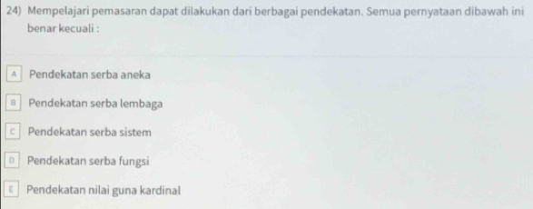 Mempelajari pemasaran dapat dilakukan dari berbagai pendekatan. Semua pernyataan dibawah ini
benar kecuali :
A Pendekatan serba aneka
€ Pendekatan serba lembaga
c Pendekatan serba sistem
Pendekatan serba fungsi
Pendekatan nilai guna kardinal