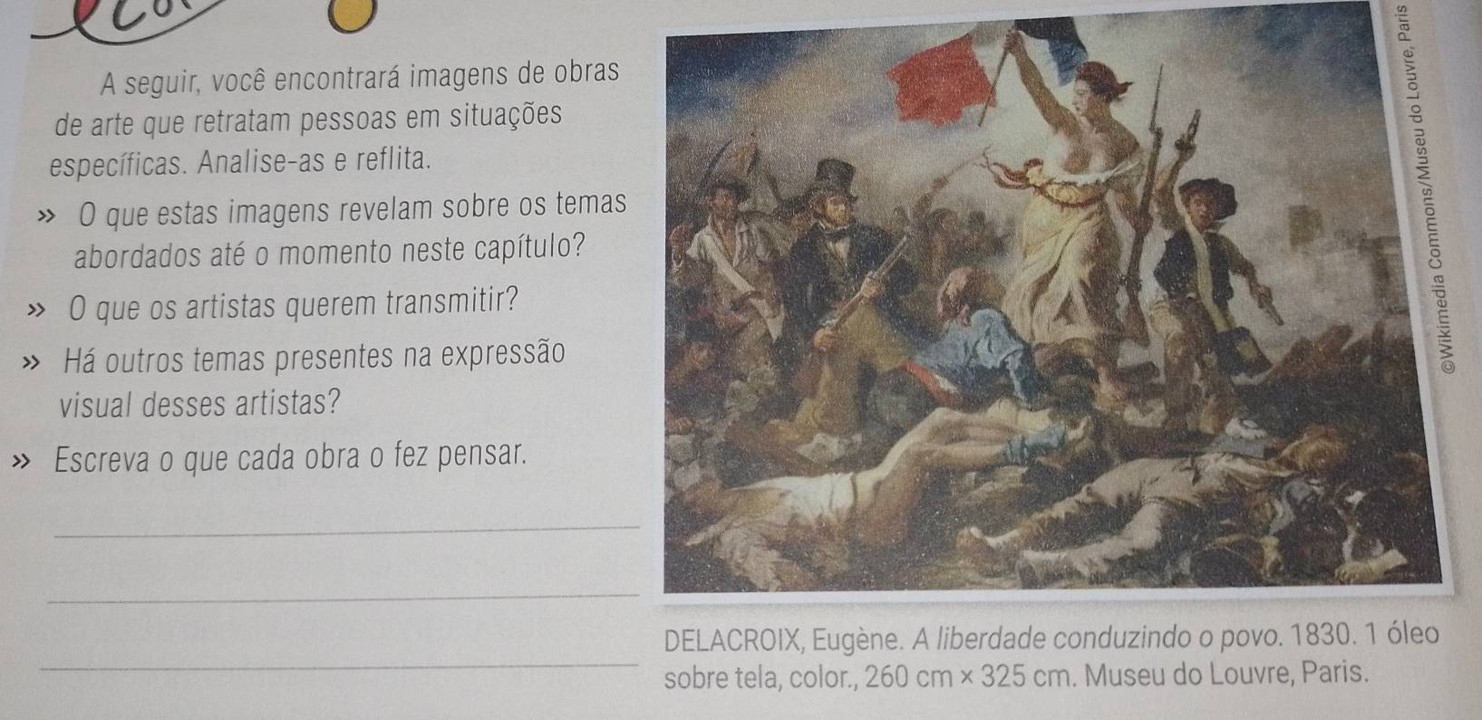 A seguir, você encontrará imagens de obras 
de arte que retratam pessoas em situações 
específicas. Analise-as e reflita. 
O que estas imagens revelam sobre os temas 
abordados até o momento neste capítulo? 
O que os artistas querem transmitir? 
» Há outros temas presentes na expressão 
visual desses artistas? 
» Escreva o que cada obra o fez pensar. 
_ 
_ 
_ 
sobre tela, color., 260cm* 325cm. Museu do Louvre, Paris.