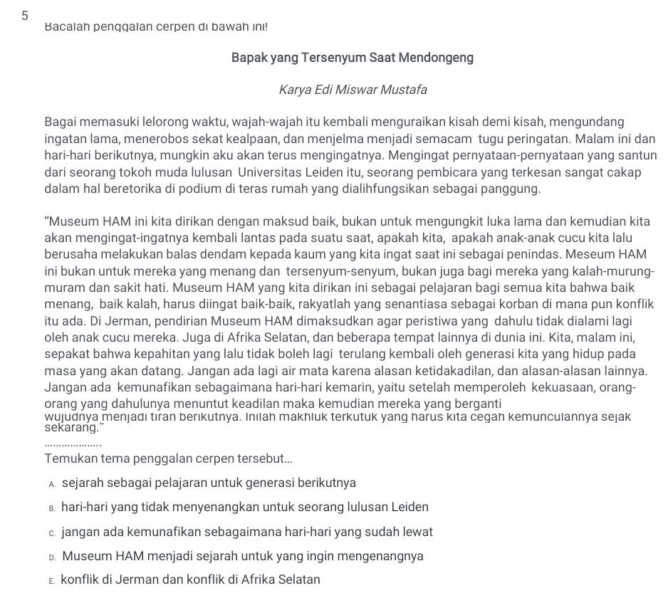 Bacalah penggalan cerpen di bawah ını!
Bapak yang Tersenyum Saat Mendongeng
Karya Edi Miswar Mustafa
Bagai memasuki lelorong waktu, wajah-wajah itu kembali menguraikan kisah demi kisah, mengundang
ingatan lama, menerobos sekat kealpaan, dan menjelma menjadi semacam tugu peringatan. Malam ini dan
hari-hari berikutnya, mungkin aku akan terus mengingatnya. Mengingat pernyataan-pernyataan yang santun
dari seorang tokoh muda lulusan Universitas Leiden itu, seorang pembicara yang terkesan sangat cakap
dalam hal beretorika di podium di teras rumah yang dialihfungsikan sebagai panggung.
“Museum HAM ini kita dirikan dengan maksud baik, bukan untuk mengungkit luka lama dan kemudian kita
akan mengingat-ingatnya kembali lantas pada suatu saat, apakah kita, apakah anak-anak cucu kita lalu
berusaha melakukan balas dendam kepada kaum yang kita ingat saat ini sebagai penindas. Meseum HAM
ini bukan untuk mereka yang menang dan tersenyum-senyum, bukan juga bagi mereka yang kalah-murung-
muram dan sakit hati. Museum HAM yang kita dirikan ini sebagai pelajaran bagi semua kita bahwa baik
menang, baik kalah, harus diingat baik-baik, rakyatlah yang senantiasa sebagai korban di mana pun konflik
itu ada. Di Jerman, pendirian Museum HAM dimaksudkan agar peristiwa yang dahulu tidak dialami lagi
oleh anak cucu mereka. Juga di Afrika Selatan, dan beberapa tempat lainnya di dunia ini. Kita, malam ini,
sepakat bahwa kepahitan yang lalu tidak boleh lagi terulang kembali oleh generasi kita yang hidup pada
masa yang akan datang. Jangan ada lagi air mata karena alasan ketidakadilan, dan alasan-alasan lainnya.
Jangan ada kemunafikan sebagaimana hari-hari kemarin, yaitu setelah memperoleh kekuasaan, orang-
orang yang dahulunya menuntut keadilan maka kemudian mereka yang berganti
wujudnya menjadı tıran berıkutnya. Inılah makhluk terkutuk yang harus kıta cegah kemunculannya sejak
sekarang."
Temukan tema penggalan cerpen tersebut...
A sejarah sebagai pelajaran untuk generasi berikutnya
B. hari-hari yang tidak menyenangkan untuk seorang lulusan Leiden
c. jangan ada kemunafikan sebagaimana hari-hari yang sudah lewat
Museum HAM menjadi sejarah untuk yang ingin mengenangnya
ε konflik di Jerman dan konflik di Afrika Selatan