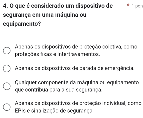 que é considerado um dispositivo de * 1 pon
segurança em uma máquina ou
equipamento?
Apenas os dispositivos de proteção coletiva, como
proteções fixas e intertravamentos.
Apenas os dispositivos de parada de emergência.
Qualquer componente da máquina ou equipamento
que contribua para a sua segurança.
Apenas os dispositivos de proteção individual, como
EPIs e sinalização de segurança.