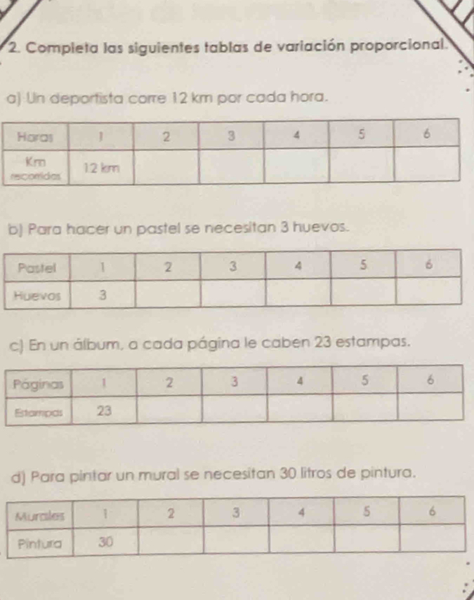 Completa las siguientes tablas de variación proporcional. 
a) Un deportista corre 12 km por cada hora. 
b) Para hacer un pastel se necesitan 3 huevos. 
c) En un álbum, a cada página le caben 23 estampas. 
d) Para pintar un mural se necesitan 30 litros de pintura.