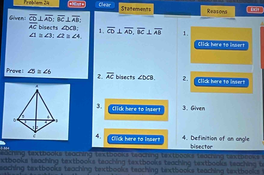 Problem 24 *Hint* Clear Statements Exit 
Reasons 
Given: overline CD⊥ overline AD; overline BC⊥ overline AB;
overline AC bisects ∠ DCB. 1. overline CD⊥ overline AD, overline BC⊥ overline AB 1.
∠ 1≌ ∠ 3; ∠ 2≌ ∠ 4. 
Click here to insert 
Prove: ∠ 5≌ ∠ 6
2. overline AC bisects ∠ DCB. 2. Click here to insert 
3. Click here to insert 3. Given 
4. 
Click here to insert 4. Definition of an angle
0.884
bisector 
eaching textbooks teaching textbooks teaching textbooks teaching textbooks . 
xtbooks teaching textbooks teaching textbooks teaching textbooks teaching to 
eaching textbooks teaching textbooks teaching textbooks teaching textbooks t