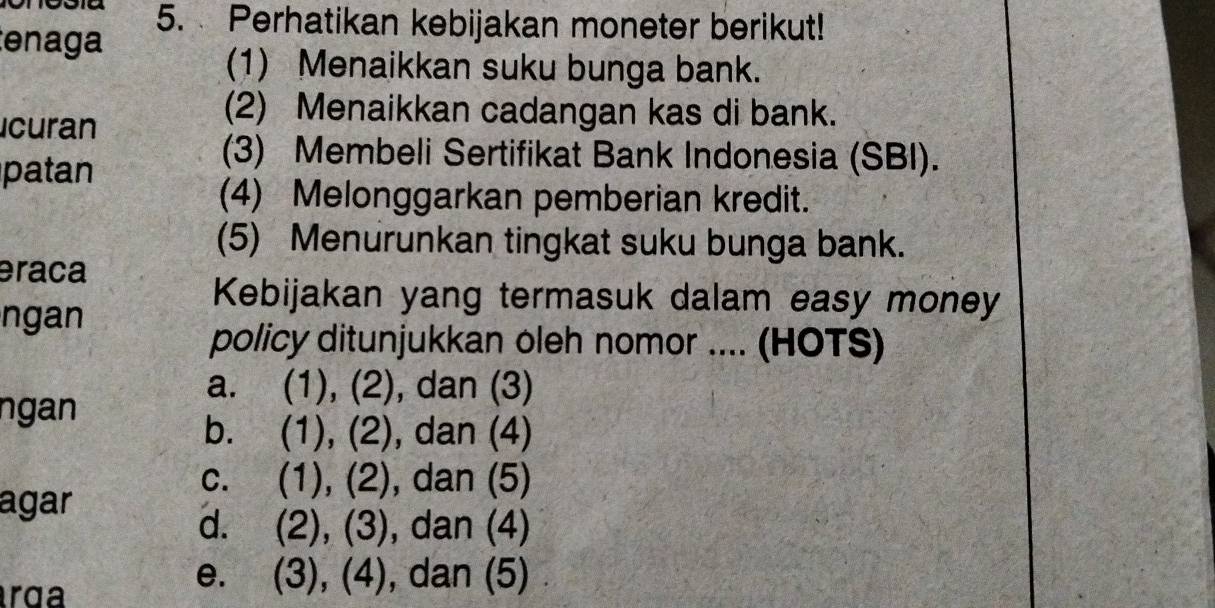 Perhatikan kebijakan moneter berikut!
tenaga
(1) Menaikkan suku bunga bank.
icuran
(2) Menaikkan cadangan kas di bank.
patan
(3) Membeli Sertifikat Bank Indonesia (SBI).
(4) Melonggarkan pemberian kredit.
(5) Menurunkan tingkat suku bunga bank.
eraca
ngan
Kebijakan yang termasuk dalam easy money
policy ditunjukkan oleh nomor .... (HOTS)
ngan
a. (1), (2), , dan (3)
b. (1), (2) , dan (4)
c. (1), (2), , dan (5)
agar
d. (2), (3), dan (4)
rga
e. (3), (4), dan (5)