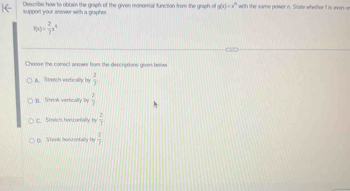 Describe how to obtain the graph of the given monomial function from the graph of g(x)=x^n with the same power n. Stafe whether f is even o
support your answer with a grapher.
f(x)= 2/7 x^4
Choose the correct answer from the descriptions given below.
A. Stretch vertically by  2/7 
B. Shrink vertically by  2/7 
c. Stretch horizontally by  2/7 
D. Shrink horizontally by  2/7 