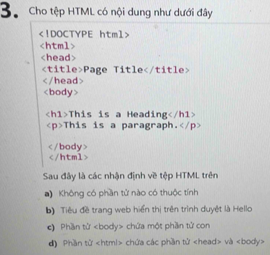 Cho tệp HTML có nội dung như dưới đây

Page Title

This is a Heading
This is a paragraph.
/body

a) Không có phần tử nào có thuộc tính
b) Tiêu đề trang web hiển thị trên trình duyệt là Hello
c) Phần tử chứa một phần tử con
d) Phần tử chứa các phần tử và