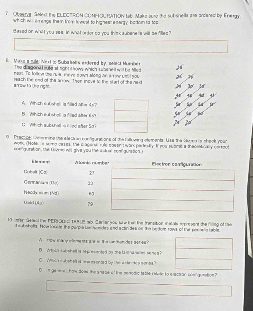 Observe: Select the ELECTRON CONFIGURATION tab. Make sure the subshells are ordered by Energy. 
which will arrange them from lowest to highest energy, bottom to top 
Based on what you see, in what order do you think subshells will be filled? 
8. Make a rule: Next to Subshells ordered by, select Number. 
The diagonal rule at right shows which subshell will be filled 
next. To follow the rule, move down along an arrow until you
2p
reach the end of the arrow. Then move to the start of the next 
arrow to the right. Is 30
45 4p Ac 4
A Which subshell is filled after 4p? 5s 5p 5d 5t
B. Which subshell is filled after 6s?
6s 5p
7s I 
C. Which subshell is filled after 5d? 
9 Practice: Determine the electron configurations of the following elements. Use the Gizmo to check your 
work. (Note: In some cases, the diagonal rule doesn't work perfectly. If you submit a theoretically correct 
configuration, the Gizmo will give you the actual configuration.) 
10. Infer: Select the PERIODIC TABLE tab. Earlier you saw that the transition metals represent the filling of the 
d subshells. Now locate the purple lanthanides and actinides on the bottom rows of the periodic table. 
A How many elements are in the lanthanides series? 
B Which subshell is represented by the lanthanides series? 
Which subshell is represented by the actinides series? 
D In general, how does the shape of the periodic table relate to electron configuration?