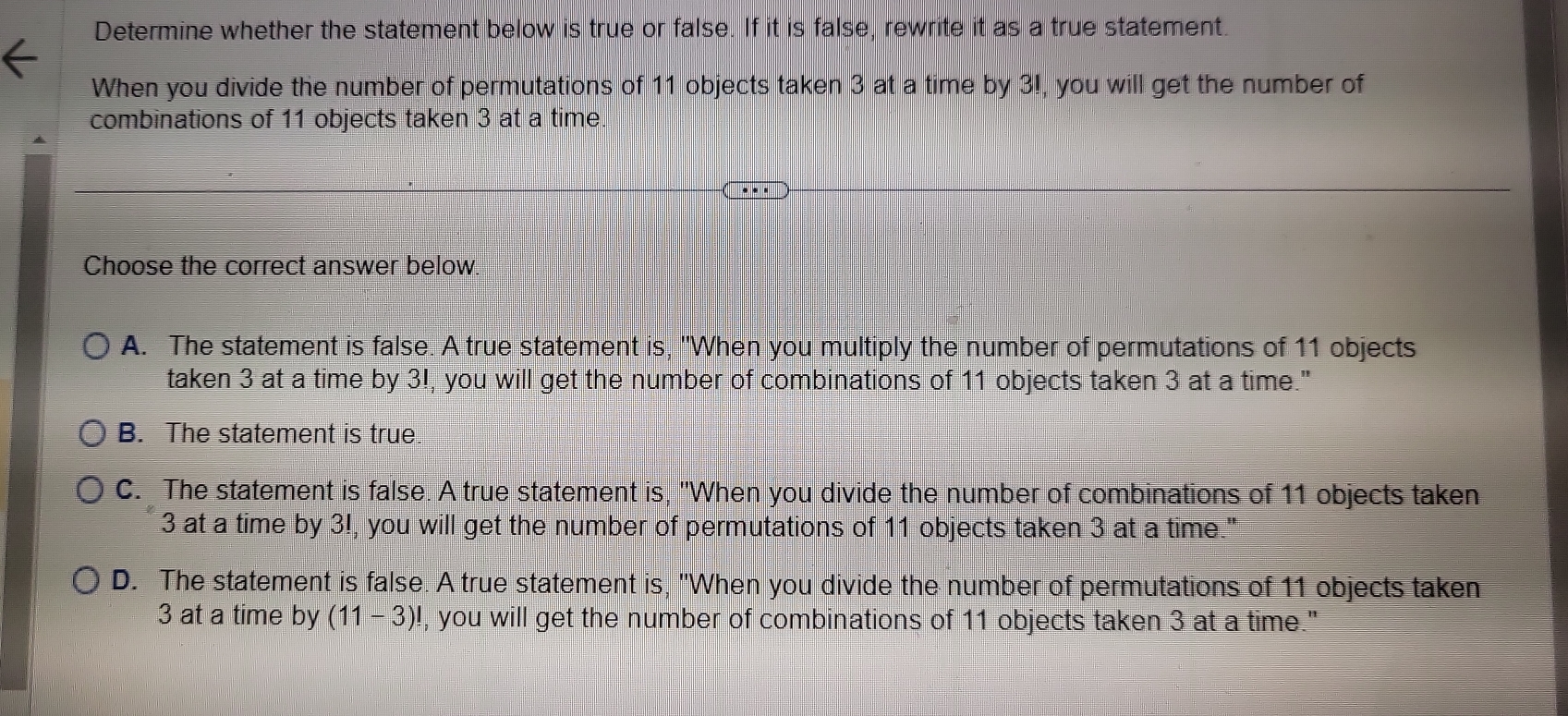 Determine whether the statement below is true or false. If it is false, rewrite it as a true statement.
When you divide the number of permutations of 11 objects taken 3 at a time by 3!, you will get the number of
combinations of 11 objects taken 3 at a time.
Choose the correct answer below.
A. The statement is false. A true statement is, "When you multiply the number of permutations of 11 objects
taken 3 at a time by 3!, you will get the number of combinations of 11 objects taken 3 at a time."
B. The statement is true.
C. The statement is false. A true statement is, "When you divide the number of combinations of 11 objects taken
3 at a time by 3!, you will get the number of permutations of 11 objects taken 3 at a time."
D. The statement is false. A true statement is, "When you divide the number of permutations of 11 objects taken
3 at a time by (11-3)! , you will get the number of combinations of 11 objects taken 3 at a time."