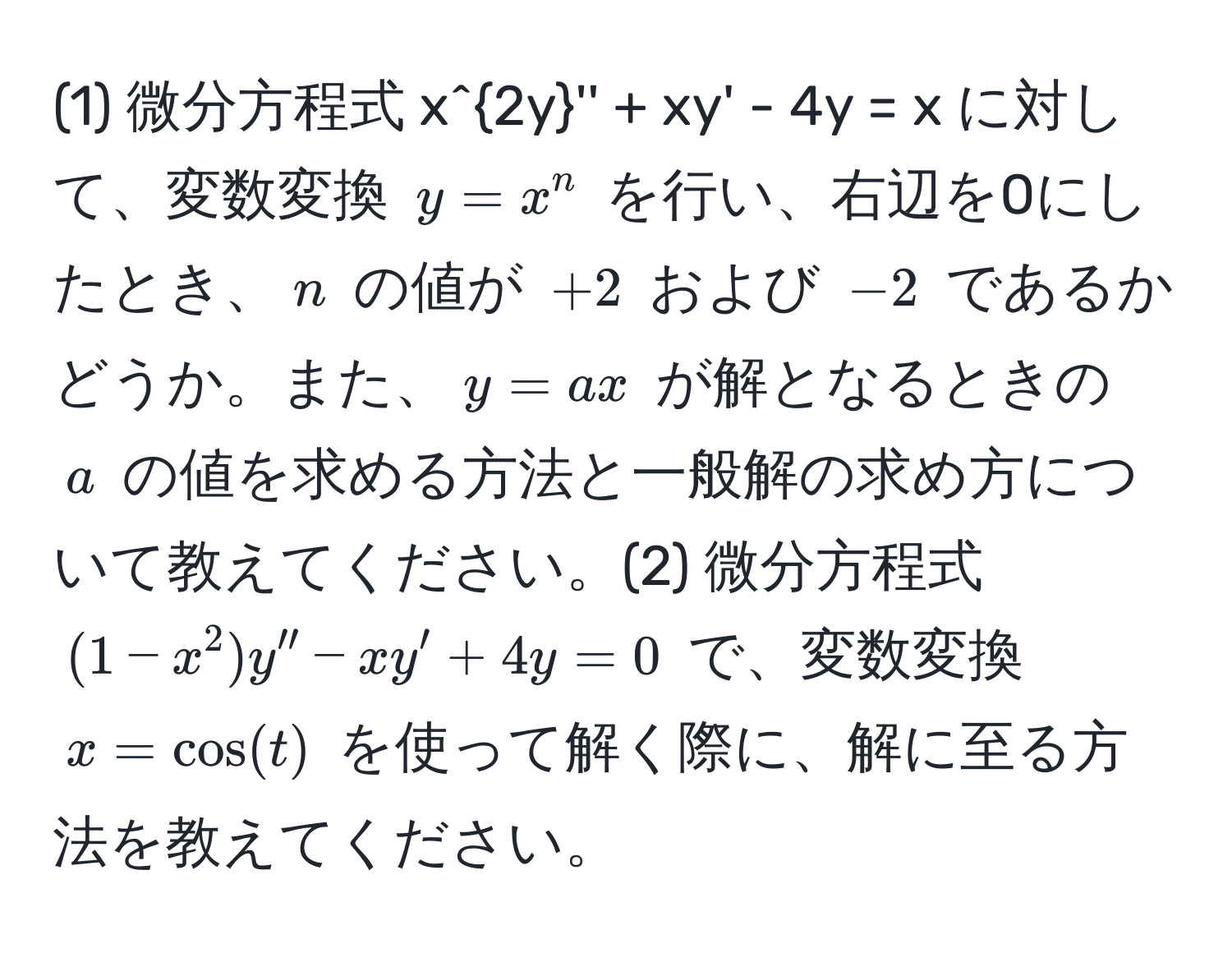 (1) 微分方程式 (x^2y'' + xy' - 4y = x) に対して、変数変換 (y = x^n) を行い、右辺を0にしたとき、(n) の値が (+2) および (-2) であるかどうか。また、(y = ax) が解となるときの (a) の値を求める方法と一般解の求め方について教えてください。(2) 微分方程式 ((1-x^2)y'' - xy' + 4y = 0) で、変数変換 (x = cos(t)) を使って解く際に、解に至る方法を教えてください。