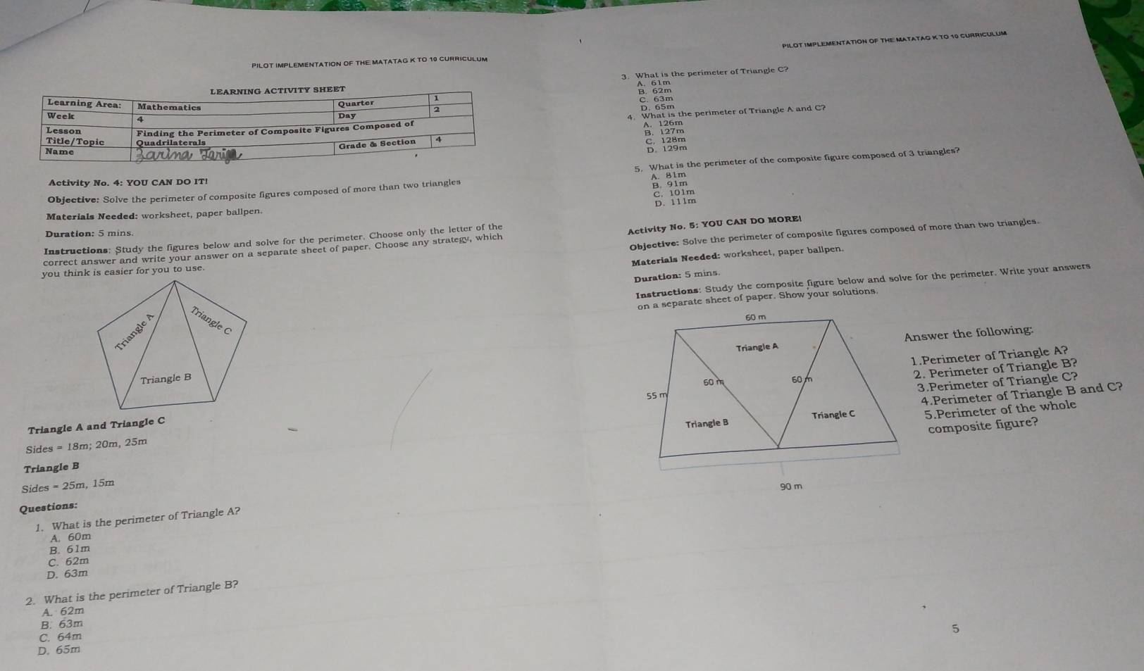 PILOT IMPLEMENTATION OF THE MATATAG K TO 10 CURRICULUM
PILOT IMPLEMENTATION OF THE MATATAG K TO 10 CURRICULUM
3. What is the perimeter of Triangle C?
A. 61m
8 83m
5 129m
Objective: Solve the perimeter of composite figures composed of more than two triangles 5. What is the perimeter of the composite figure composed of 3 triangles?
Activity No. 4: YOU CAN DO IT!
A gim
C. 101m
D. 111m
Materials Needed: worksheet, paper ballpen.
Duration: 5 mins
Instructions: Study the figures below and solve for the perimeter. Choose only the letter of the
Activity No. 5: YOU CAN DO MORE|
you think is easier for you to use. Objective: Solve the perimeter of composite figures composed of more than two triangles.
correct answer and write your answer on a separate sheet of paper. Choose any strategy, which
Materials Needed: worksheet, paper ballpen.
Duration: 5 mins.
Instructions: Study the composite figure below and solve for the perimeter. Write your answers
eparate sheet of paper. Show your solutions
nswer the following:
.Perimeter of Triangle A?
2. Perimeter of Triangle B?
3.Perimeter of Triangle C?
5.Perimeter of the whole
composite figure?
Triangle A and Triangle C
4.Perimeter of Triangle B and C?
Sides = 18m; 20m, 25m
Triangle B
Sides = 25m, 15m
Questions:
1. What is the perimeter of Triangle A?
B. 61m A. 60m
C. 62m
D. 63m
2. What is the perimeter of Triangle B?
A. 62m
B. 63m
C. 64m
D. 65m