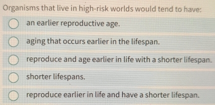 Organisms that live in high-risk worlds would tend to have:
an earlier reproductive age.
aging that occurs earlier in the lifespan.
reproduce and age earlier in life with a shorter lifespan.
shorter lifespans.
reproduce earlier in life and have a shorter lifespan.