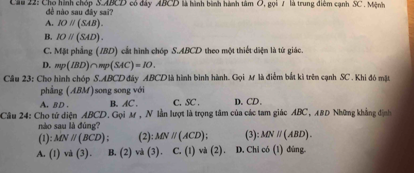 Cầu 22: Cho hình chóp S. ABCD có đáy ABCD là hình bình hành tâm O, gọi 7 là trung điêm cạnh SC . Mệnh
đề nào sau đây sai?
A. IOparallel (SAB).
B. IOparallel (SAD).
C. Mặt phẳng (IBD) cắt hình chóp S. ABCD theo một thiết diện là tứ giác.
D. mp(IBD)∩ mp(SAC)=IO. 
Câu 23: Cho hình chóp S. ABCD đáy ABCD là hình bình hành. Gọi M là điểm bất kì trên cạnh SC . Khi đó mặt
phẳng (ABM)song song với
A. BD. B. AC. C. SC. D. CD.
Câu 24: Cho tứ diện ABCD. Gọi M , N lần lượt là trọng tâm của các tam giác ABC, ABD Những khẳng định
nào sau là đúng?
(1): MNparallel (BCD) : (2): MNparallel (ACD) : (3): MN//(ABD).
A. (1) và (3). B. (2) và (3). C. (1) và (2). D. Chỉ có (1) đúng.