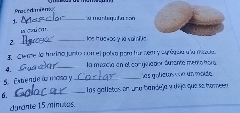 Gunetos de manteqanta 
Procedimiento: 
1. 
_la mantequilla con 
el azúcar. 
_los huevos y la vainilla. 
2. 
3. Cierne la harina junto con el polvo para hornear y agrégala a la mezcla. 
_la mezcla en el congelador durante media hora. 
4. 
5. Extiende la masa y_ las galletas con un molde. 
_ 
las galletas en una bandeja y deja que se horneen 
6. 
durante 15 minutos.