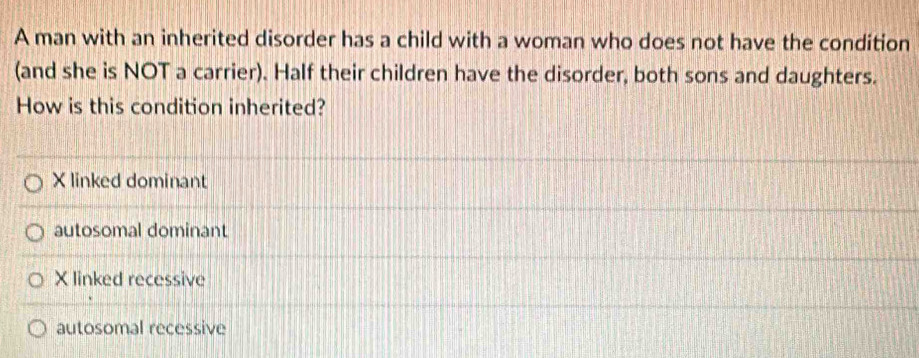 A man with an inherited disorder has a child with a woman who does not have the condition
(and she is NOT a carrier). Half their children have the disorder, both sons and daughters.
How is this condition inherited?
X linked dominant
autosomal dominant
X linked recessive
autosomal recessive