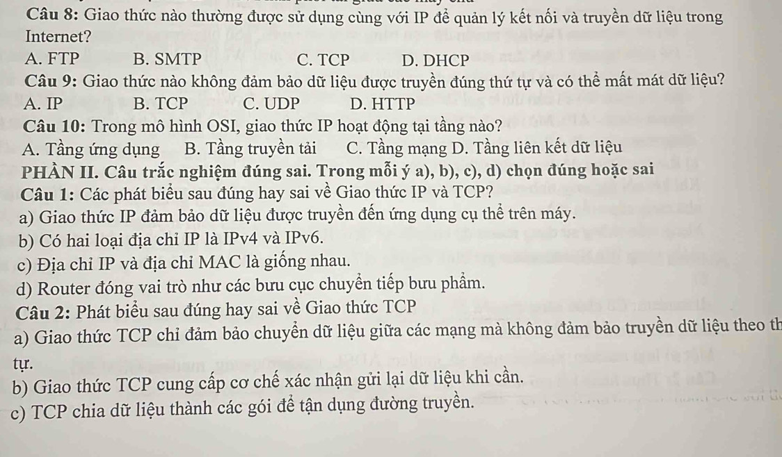 Giao thức nào thường được sử dụng cùng với IP để quản lý kết nối và truyền dữ liệu trong
Internet?
A. FTP B. SMTP C. TCP D. DHCP
Câu 9: Giao thức nào không đảm bảo dữ liệu được truyền đúng thứ tự và có thể mất mát dữ liệu?
A. IP B. TCP C. UDP D. HTTP
Câu 10: Trong mô hình OSI, giao thức IP hoạt động tại tầng nào?
A. Tầng ứng dụng B. Tầng truyền tải C. Tầng mạng D. Tầng liên kết dữ liệu
PHÀN II. Câu trắc nghiệm đúng sai. Trong mỗi ý a), b), c), d) chọn đúng hoặc sai
Câu 1: Các phát biểu sau đúng hay sai về Giao thức IP và TCP?
a) Giao thức IP đảm bảo dữ liệu được truyền đến ứng dụng cụ thể trên máy.
b) Có hai loại địa chỉ IP là IPv4 và IPv6.
c) Địa chỉ IP và địa chỉ MAC là giống nhau.
d) Router đóng vai trò như các bưu cục chuyển tiếp bưu phẩm.
Câu 2: Phát biểu sau đúng hay sai về Giao thức TCP
a) Giao thức TCP chỉ đảm bảo chuyển dữ liệu giữa các mạng mà không đảm bảo truyền dữ liệu theo th
tự.
b) Giao thức TCP cung cấp cơ chế xác nhận gửi lại dữ liệu khi cần.
c) TCP chia dữ liệu thành các gói để tận dụng đường truyền.