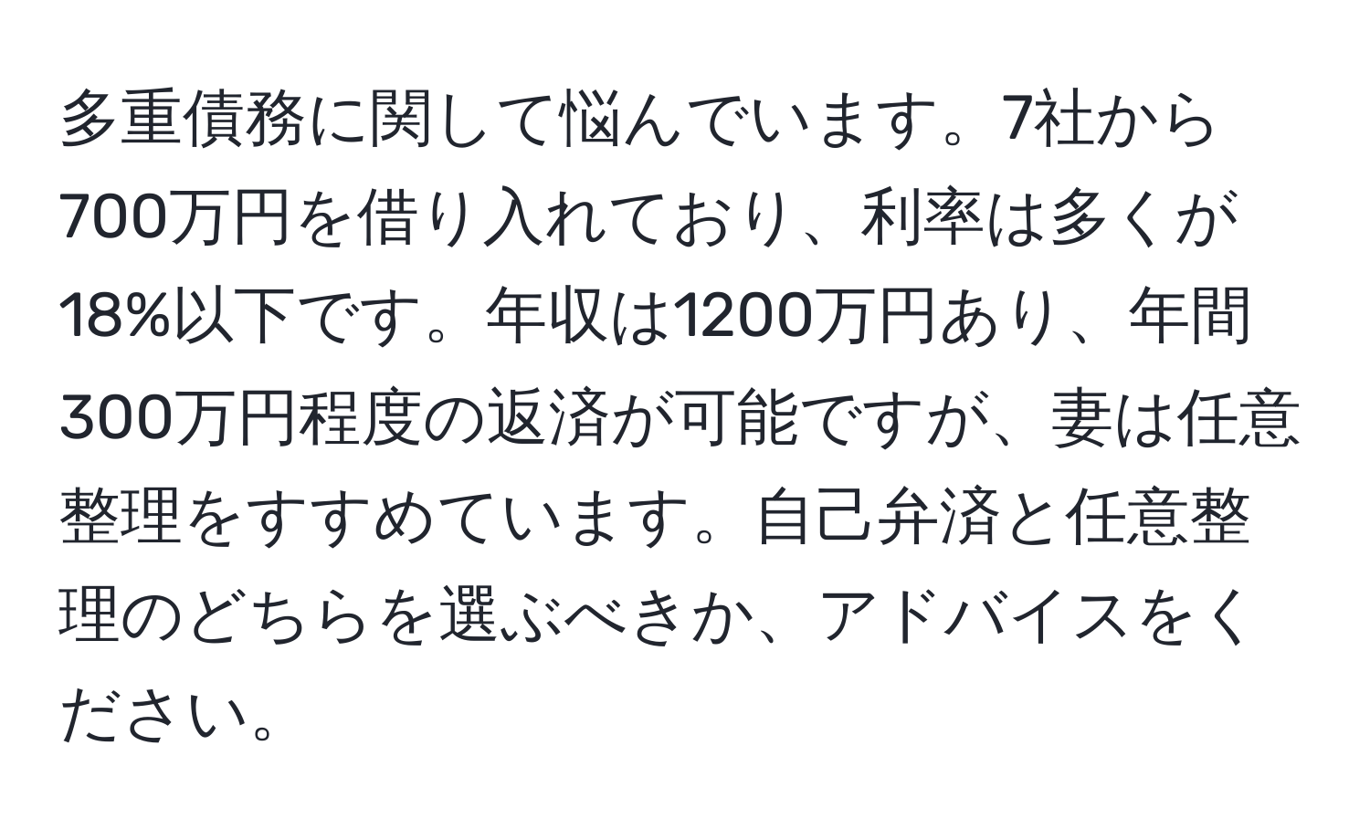 多重債務に関して悩んでいます。7社から700万円を借り入れており、利率は多くが18%以下です。年収は1200万円あり、年間300万円程度の返済が可能ですが、妻は任意整理をすすめています。自己弁済と任意整理のどちらを選ぶべきか、アドバイスをください。