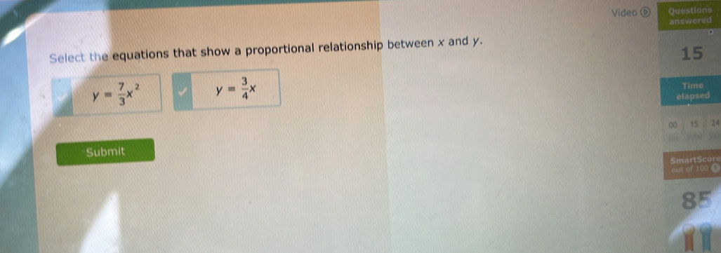 Video 0 Questions
answered
Select the equations that show a proportional relationship between x and y.
15
y= 7/3 x^2
y= 3/4 x
Time
elapsed
00 15 24
Submit
SmartScore
out of 100 @
85