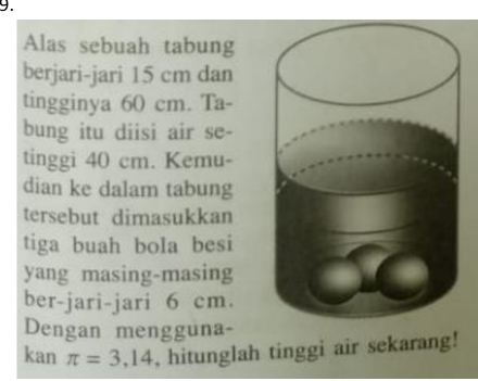 Alas sebuah tabung 
berjari-jari 15 cm dan 
tingginya 60 cm. Ta- 
bung itu diisi air se- 
tinggi 40 cm. Kemu- 
dian ke dalam tabung 
tersebut dimasukkan 
tiga buah bola besi 
yang masing-masing 
ber-jari-jari 6 cm. 
Dengan mengguna- 
kan π =3,14 , hitunglah tinggi air sekarang!