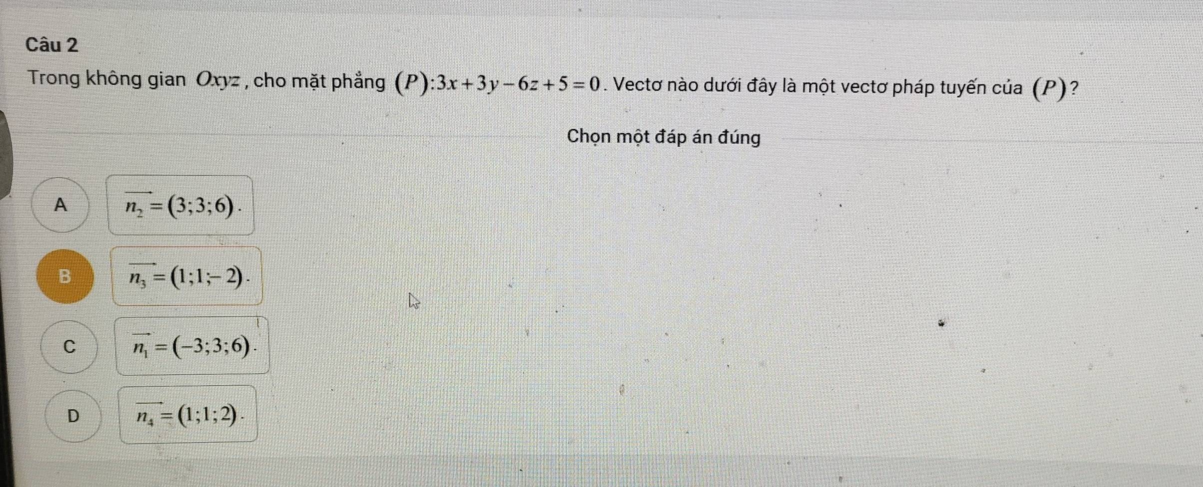 Trong không gian Oxyz , cho mặt phẳng (P):3x+3y-6z+5=0. Vectơ nào dưới đây là một vectơ pháp tuyến của (P)?
Chọn một đáp án đúng
A vector n_2=(3;3;6).
B vector n_3=(1;1;-2).
C vector n_1=(-3;3;6).
D vector n_4=(1;1;2).