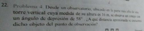 Problema 4. Desde un observatorio, ubicado en la parte más alta de una 
torre vertical cuya medida de su altura es 16 m. se observa un conejó con 
un ángulo de depresión de 58° A qué distancia aproximada se encuentra 
dicho objeto del punto de observación?