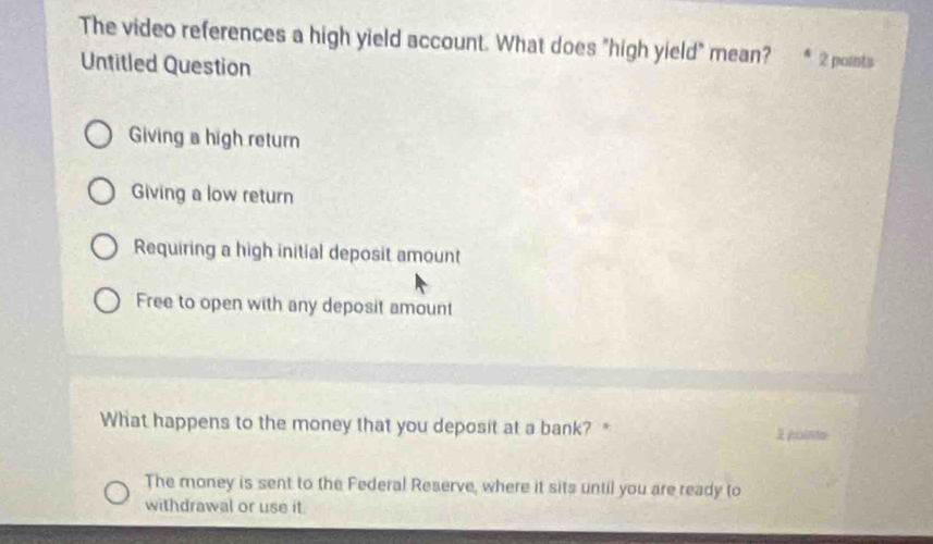 The video references a high yield account. What does "high yield" mean? * 2 points
Untitled Question
Giving a high return
Giving a low return
Requiring a high initial deposit amount
Free to open with any deposit amount
What happens to the money that you deposit at a bank? " 3 pointo
The money is sent to the Federal Reserve, where it sits until you are ready to
withdrawal or use it.