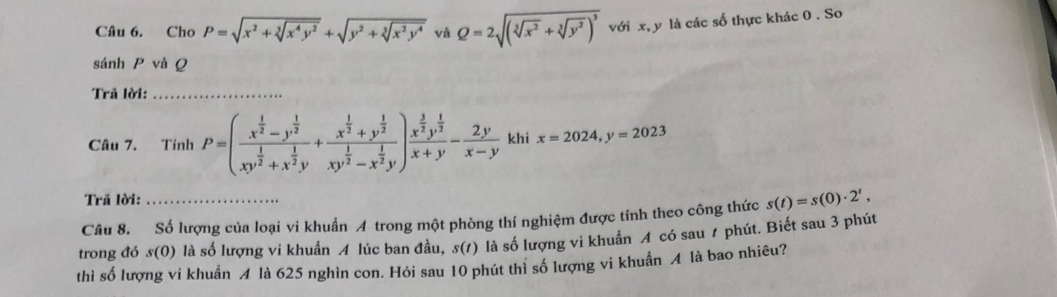 Cho P=sqrt(x^2+sqrt [3]x^4y^2)+sqrt(y^2+sqrt [3]x^2y^4) và Q=2sqrt((sqrt [3]x^2)+sqrt[3](y^2))^3 với x, y là các số thực khác 0. So 
sánh P và Q
Trả lời:_ 
Câu 7. Tính P=(frac x^(frac 1)2-y^(frac 1)2xy^(frac 1)2+x^(frac 1)2y+frac x^(frac 1)2+y^(frac 1)2xy^(frac 1)2-x^(frac 1)2y)frac x^(frac 3)2y^(frac 1)2x+y- 2y/x-y  khi x=2024, y=2023
Trã lời: 
Câu 8. Số lượng của loại vi khuẩn A trong một phòng thí nghiệm được tính theo công thức s(t)=s(0)· 2^t, 
trong đó s(0) là số lượng vi khuẩn A lúc ban đầu, s(t) là số lượng vi khuẩn A có sau 1 phút. Biết sau 3 phút 
thì số lượng vi khuẩn A là 625 nghìn con. Hỏi sau 10 phút thì số lượng vi khuẩn A là bao nhiêu?