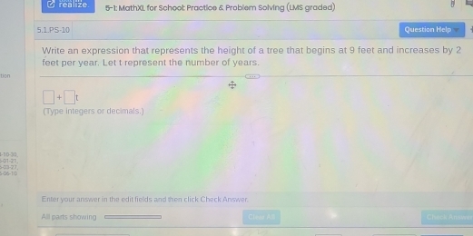 realize 5-1: MathXL for School Practice & Problem Solving (LMS graded) 
5.1.PS-10 Question Help 
Write an expression that represents the height of a tree that begins at 9 feet and increases by 2
feet per year. Let t represent the number of years. 
tion
□ +□ t
(Type integers or decimals.) 
1 -10 -310 , -01 -21
-03 -2 7
-D 5 -1 D 
Enter your answer in the edit fields and then click Check Answer. 
All parts showing Cleas Al Check Answe