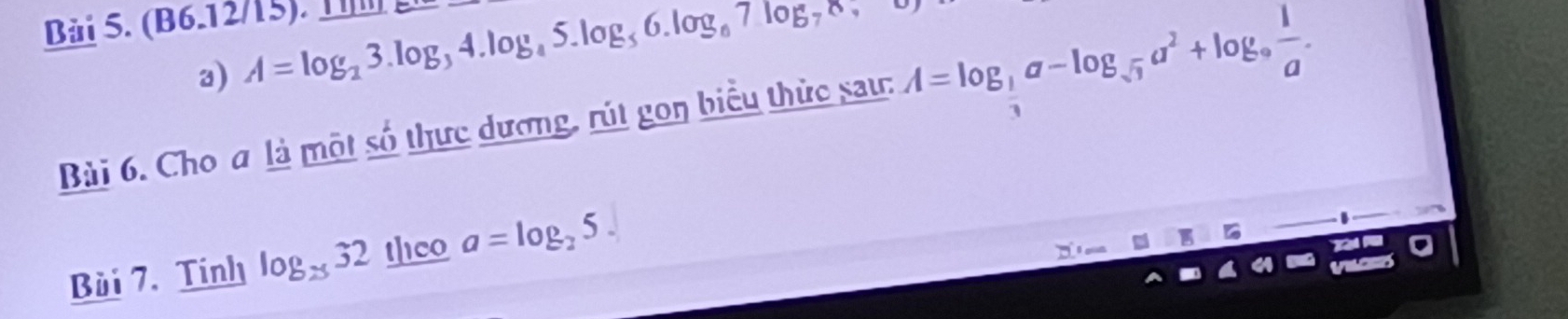 (B6.12/15). 1 
a) A=log _23.log _34.log _45.log _56.log _67.log _78
Bài 6. Cho a là một số thực dương, rút gon biểu thức sau: A=log _ 1/3 a-log _sqrt(3)a^2+log _9 1/a . 
Bùi 7. Tính log _2532 theo a=log _25. 
on