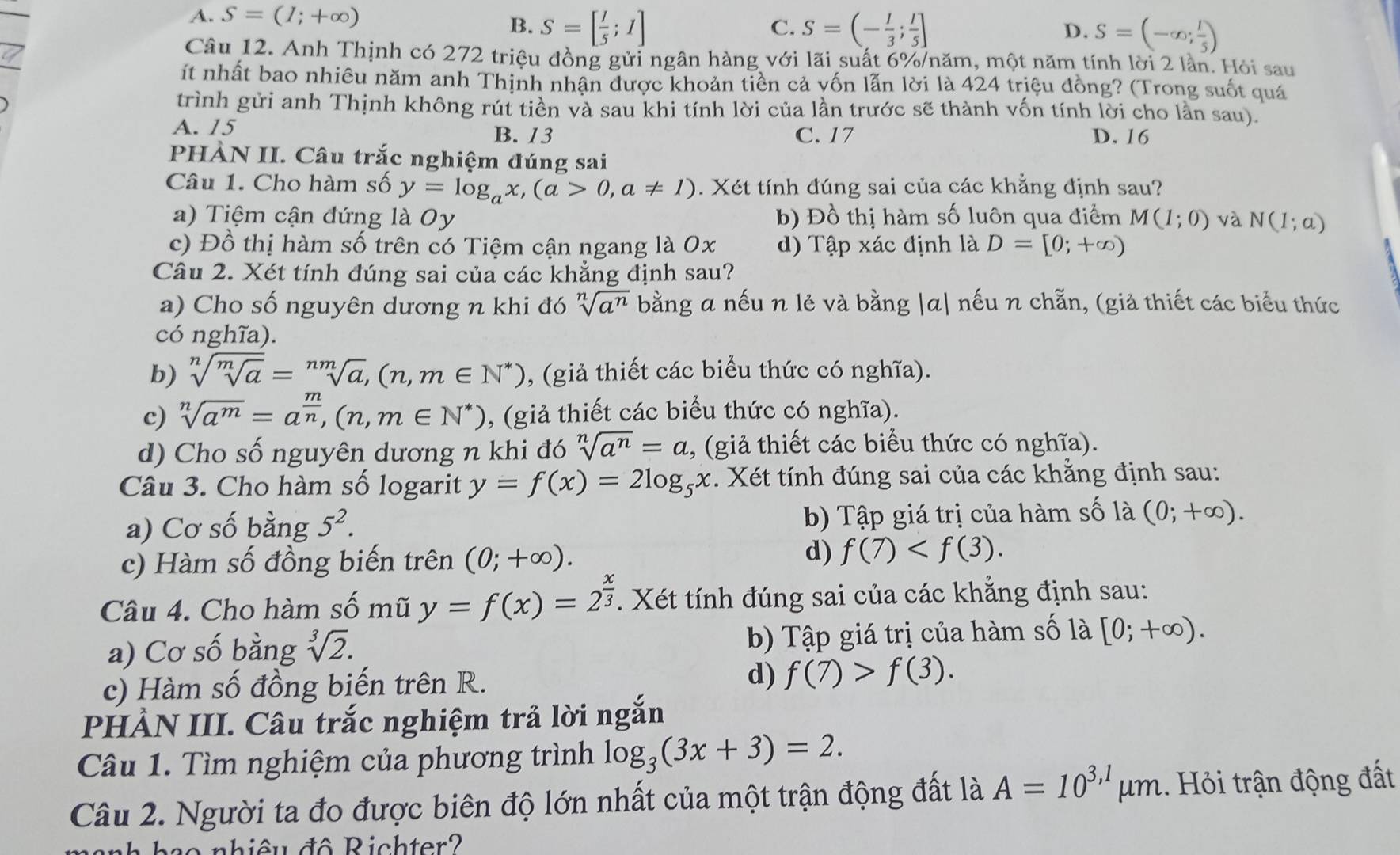 A. S=(1;+∈fty )
B. S=[ 1/5 ;1] S=(- 1/3 ; 1/5 ] D. S=(-∈fty ; 1/5 )
C.
Câu 12. Anh Thịnh có 272 triệu đồng gửi ngân hàng với lãi suất 6%/năm, một năm tính lời 2 lần. Hỏi sau
ít nhất bao nhiêu năm anh Thịnh nhận được khoản tiên cả yốn lẫn lời là 424 triệu đồng? (Trong suốt quá
trình gửi anh Thịnh không rút tiền và sau khi tính lời của lần trước sẽ thành vốn tính lời cho lần sau).
A. 15 B. 13 C. 17 D. 16
PHÀN II. Câu trắc nghiệm đúng sai
Câu 1. Cho hàm số y=log _ax,(a>0,a!= 1). Xét tính đúng sai của các khẳng định sau?
a) Tiệm cận đứng là Oy b) Đồ thị hàm số luôn qua điểm M(1;0) và N(1;a)
c) Đồ thị hàm số trên có Tiệm cận ngang là 0x d) Tập xác định là D=[0;+∈fty )
Câu 2. Xét tính đúng sai của các khẳng định sau?
a) Cho số nguyên dương n khi đó sqrt[n](a^n) bằng a nếu n lẻ và bằng |a| nếu n chẵn, (giả thiết các biểu thức
có nghĩa).
b) sqrt[n](sqrt [m]a)=sqrt[nm](a),(n,m∈ N^*) , (giả thiết các biểu thức có nghĩa).
c) sqrt[n](a^m)=a^(frac m)n,(n,m∈ N^*) , (giả thiết các biểu thức có nghĩa).
d) Cho số nguyên dương n khi đó sqrt[n](a^n)=a , (giả thiết các biểu thức có nghĩa).
Câu 3. Cho hàm số logarit y=f(x)=2log _5x. Xét tính đúng sai của các khằng định sau:
a) Cơ số bằng 5^2. b) Tập giá trị của hàm số là (0;+∈fty ).
c) Hàm số đồng biến trên (0;+∈fty ).
d) f(7)
Câu 4. Cho hàm số mũ y=f(x)=2^(frac x)3. Xét tính đúng sai của các khẳng định sau:
a) Cơ số bằng sqrt[3](2). b) Tập giá trị của hàm số là [0;+∈fty ).
d)
c) Hàm số đồng biến trên R. f(7)>f(3).
PHẢN III. Câu trắc nghiệm trả lời ngắn
Câu 1. Tìm nghiệm của phương trình log _3(3x+3)=2.
Câu 2. Người ta đo được biên độ lớn nhất của một trận động đất là A=10^(3,1)mu m.. Hỏi trận động đất
nh hạo nhiêu đô Richter?