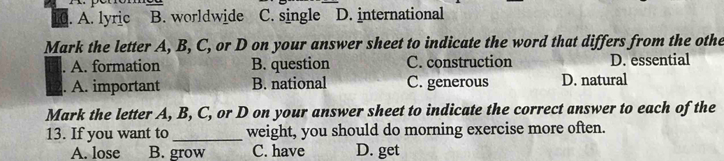 to . A. lyric B. worldwide C. single D. international
Mark the letter A, B, C, or D on your answer sheet to indicate the word that differs from the othe
A. formation B. question C. construction D. essential
. A. important B. national C. generous D. natural
Mark the letter A, B, C, or D on your answer sheet to indicate the correct answer to each of the
13. If you want to _weight, you should do morning exercise more often.
A. lose B. grow C. have D. get