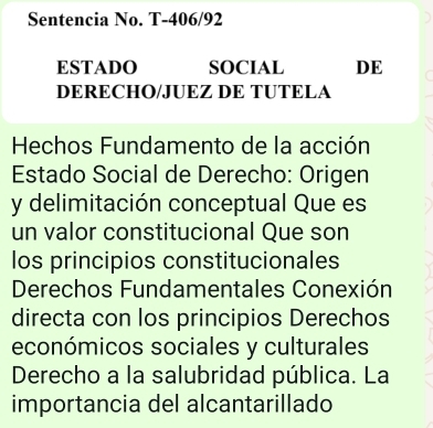 Sentencia No. T-406/92 
ESTADO SOCIAL DE 
DERECHO/JUEZ DE TUTELA 
Hechos Fundamento de la acción 
Estado Social de Derecho: Origen 
y delimitación conceptual Que es 
un valor constitucional Que son 
los principios constitucionales 
Derechos Fundamentales Conexión 
directa con los principios Derechos 
económicos sociales y culturales 
Derecho a la salubridad pública. La 
importancia del alcantarillado