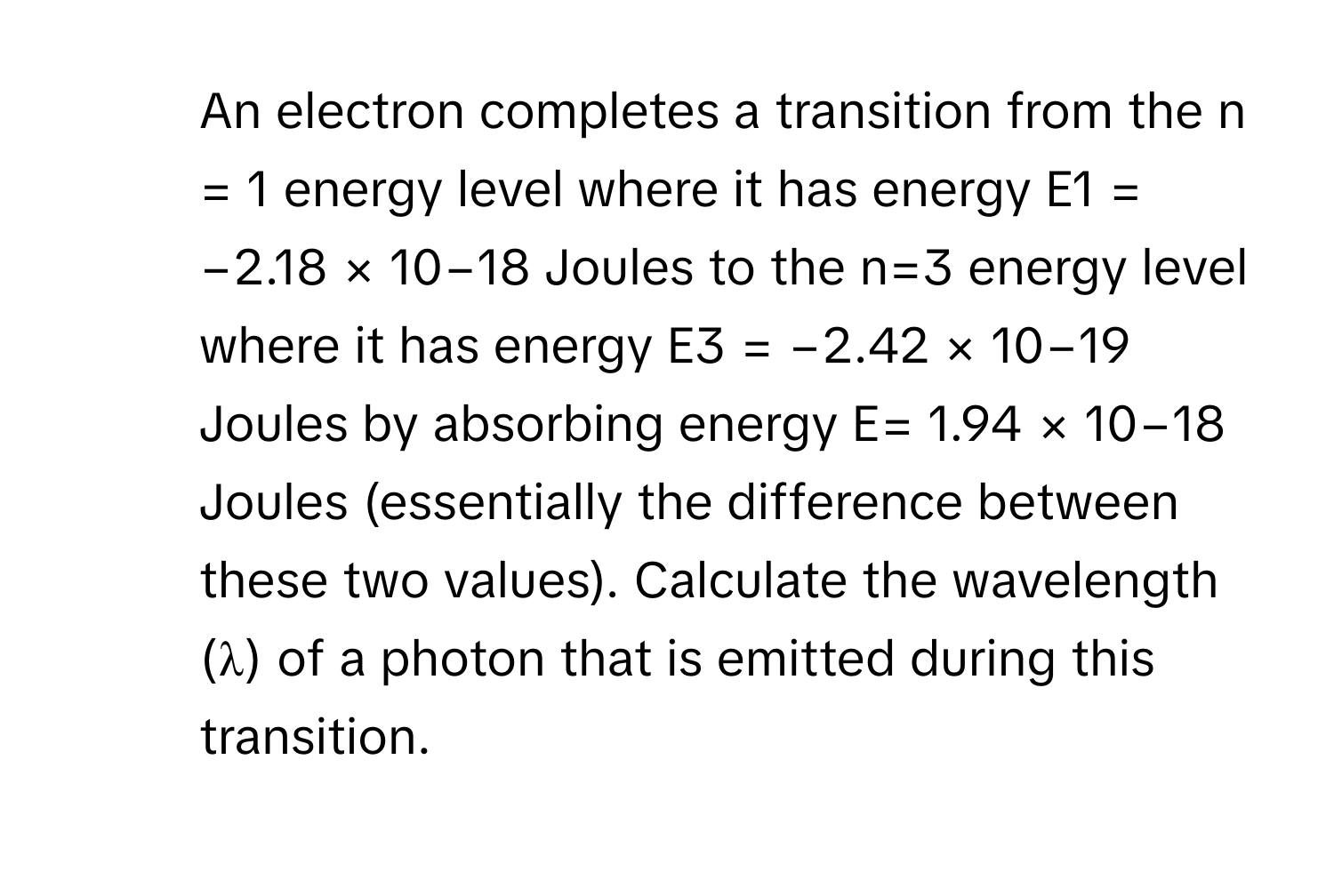 An electron completes a transition from the n = 1 energy level where it has energy E1 = −2.18 × 10−18 Joules to the n=3 energy level where it has energy E3 = −2.42 × 10−19 Joules by absorbing energy E= 1.94 × 10−18 Joules (essentially the difference between these two values). Calculate the wavelength (λ) of a photon that is emitted during this transition.