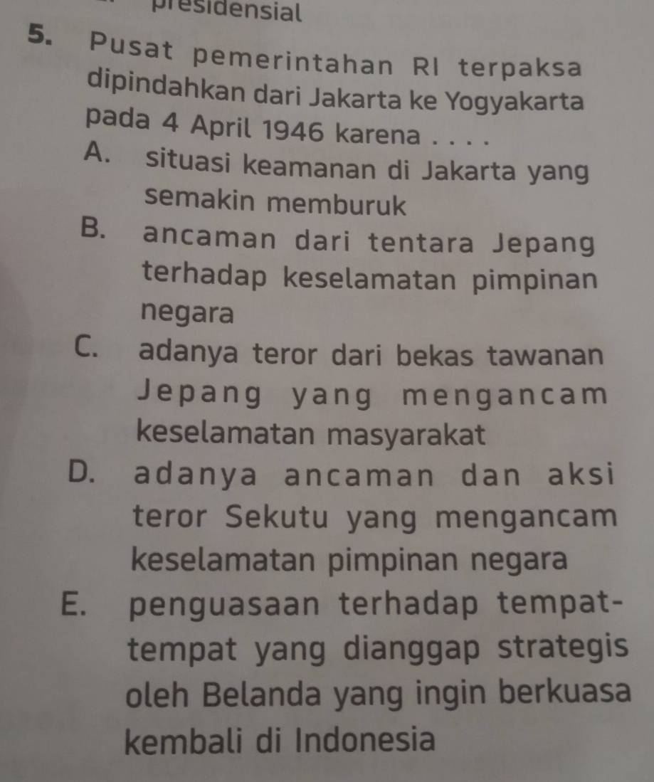 presidensial
5. Pusat pemerintahan RI terpaksa
dipindahkan dari Jakarta ke Yogyakarta
pada 4 April 1946 karena . . . .
A. situasi keamanan di Jakarta yang
semakin memburuk
B. ancaman dari tentara Jepang
terhadap keselamatan pimpinan
negara
C. adanya teror dari bekas tawanan
Jepang yang mengancam
keselamatan masyarakat
D. adanya ancaman dan aksi
teror Sekutu yang mengancam
keselamatan pimpinan negara
E. penguasaan terhadap tempat-
tempat yang dianggap strategis
oleh Belanda yang ingin berkuasa
kembali di Indonesia