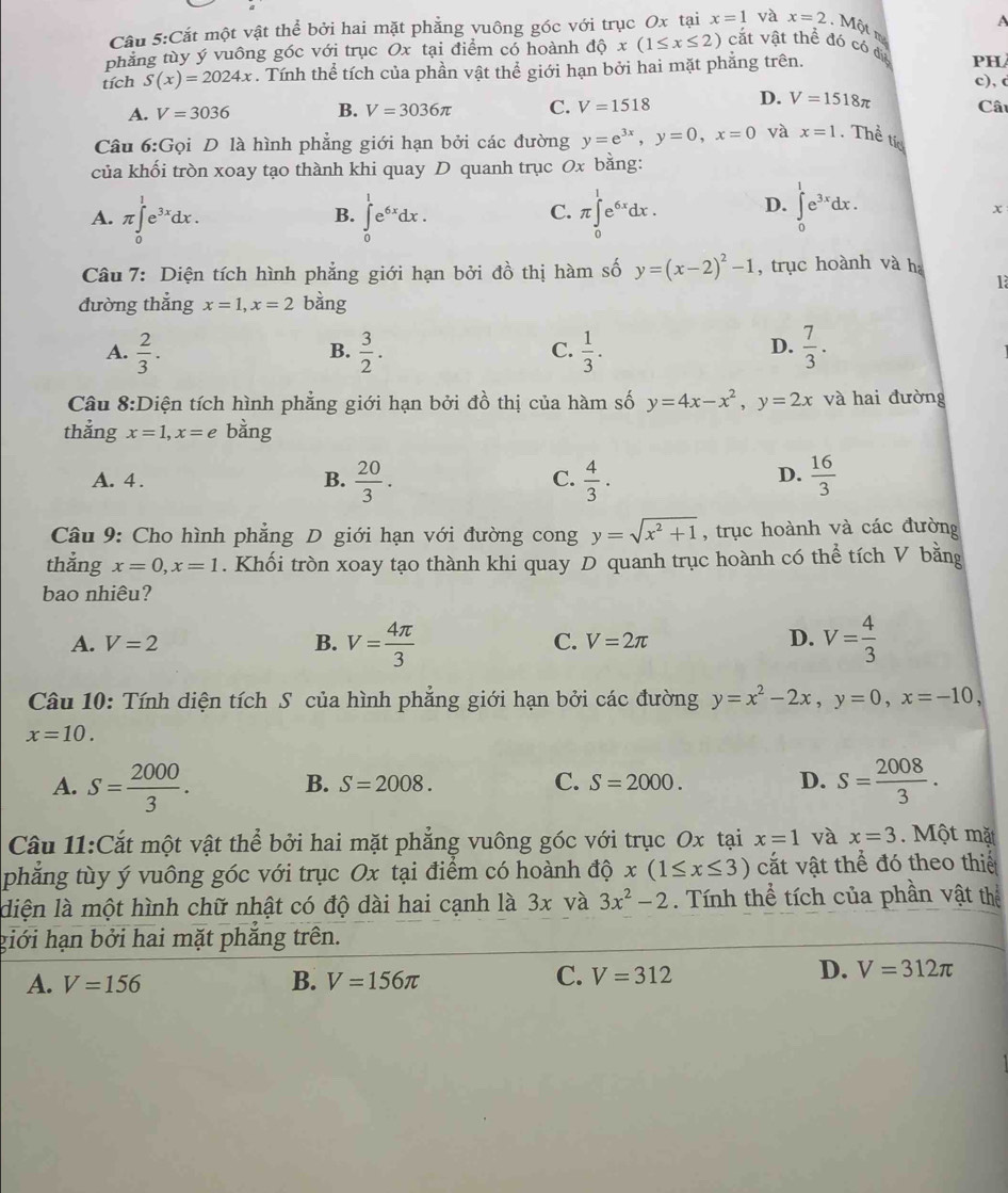 A
Cầu 5:Cắt một vật thể bởi hai mặt phẳng vuông góc với trục Ox tại x=1 và x=2 Một m
phẳng tùy ý vuông góc với trục Ox tại điểm có hoành dhat Qx(1≤ x≤ 2) cắt vật thể đó có điệ
tích S(x)=2024x. Tính thể tích của phần vật thể giới hạn bởi hai mặt phẳng trên.
PH
c), c
A. V=3036 B. V=3036π C. V=1518 D. V=1518π Câu
Câu 6:Gọi D là hình phẳng giới hạn bởi các đường y=e^(3x),y=0,x=0 và x=1. Thể tíc
của khối tròn xoay tạo thành khi quay D quanh trục Ox bằng:
A. π ∈tlimits _0^(1e^3x)dx. ∈tlimits _0^(1e^6x)dx. π ∈tlimits _0^(1e^6x)dx. D. ∈tlimits _0^(1e^3x)dx.
B.
C.
x
Câu 7: Diện tích hình phẳng giới hạn bởi đồ thị hàm số y=(x-2)^2-1 , trục hoành và ha
là
đường thắng x=1,x=2 bàng
A.  2/3 .  3/2 .  1/3 .  7/3 .
B.
C.
D.
Câu 8:Diện tích hình phẳng giới hạn bởi đồ thị của hàm số y=4x-x^2,y=2x và hai đường
thẳng x=1,x=e bằng
A. 4 . B.  20/3 .  4/3 .  16/3 
C.
D.
Câu 9: Cho hình phẳng D giới hạn với đường cong y=sqrt(x^2+1) , trục hoành và các đường
thẳng x=0,x=1. Khối tròn xoay tạo thành khi quay D quanh trục hoành có thể tích V bằng
bao nhiêu?
A. V=2 B. V= 4π /3  C. V=2π V= 4/3 
D.
Câu 10: Tính diện tích S của hình phẳng giới hạn bởi các đường y=x^2-2x,y=0,x=-10,
x=10.
A. S= 2000/3 . S= 2008/3 .
B. S=2008. C. S=2000. D.
Câu 11:Cắt một vật thể bởi hai mặt phẳng vuông góc với trục Ox tại x=1 và x=3. Một mặt
phẳng tùy ý vuông góc với trục Ox tại điểm có hoành độ x(1≤ x≤ 3) cắt vật thể đó theo thiế
diện là một hình chữ nhật có độ dài hai cạnh là 3x và 3x^2-2. Tính thể tích của phần vật thể
giới hạn bởi hai mặt phắng trên.
C.
A. V=156 B. V=156π V=312
D. V=312π