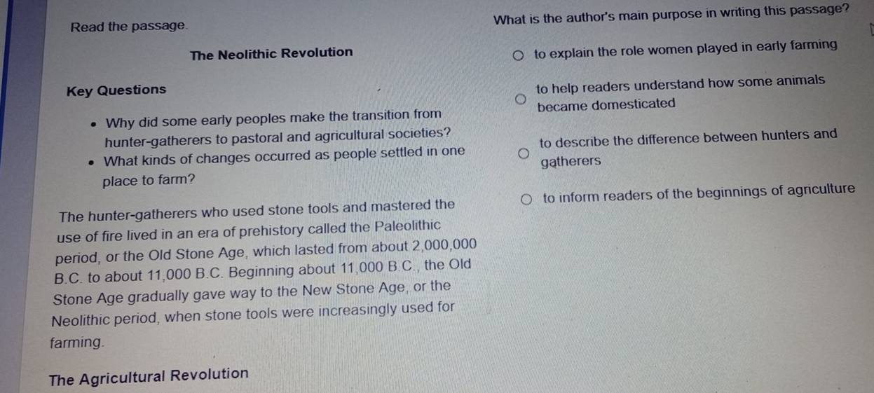 Read the passage. What is the author's main purpose in writing this passage?
The Neolithic Revolution
to explain the role women played in early farming
Key Questions
to help readers understand how some animals
Why did some early peoples make the transition from became domesticated
hunter-gatherers to pastoral and agricultural societies?
What kinds of changes occurred as people settled in one to describe the difference between hunters and
gatherers
place to farm?
The hunter-gatherers who used stone tools and mastered the to inform readers of the beginnings of agriculture
use of fire lived in an era of prehistory called the Paleolithic
period, or the Old Stone Age, which lasted from about 2,000,000
B.C. to about 11,000 B.C. Beginning about 11,000 B.C., the Old
Stone Age gradually gave way to the New Stone Age, or the
Neolithic period, when stone tools were increasingly used for
farming.
The Agricultural Revolution