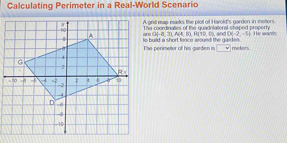 Calculating Perimeter in a Real-World Scenario 
A grid map marks the plot of Harold's garden in meters. 
The coordinates of the quadrilateral-shaped property
G(-8,3), A(4,8), R(10,0) and D(-2,-5). He wants 
to build a short fence around the garden. 
The perimeter of his garden is v meters.