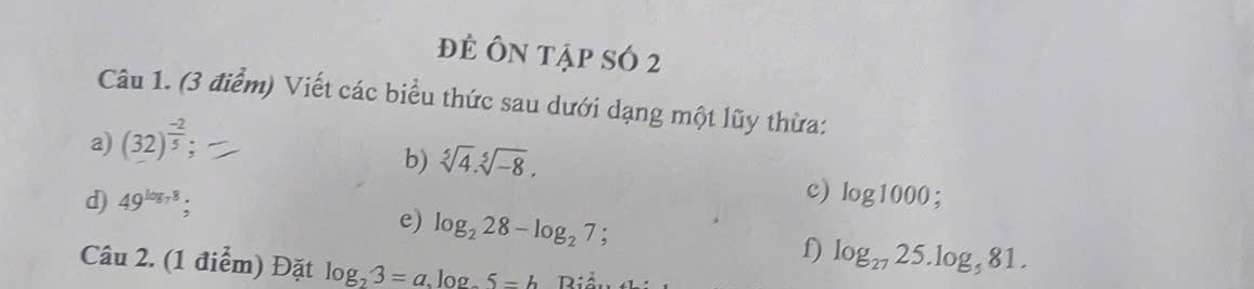 để Ôn tập sÓ 2 
Câu 1. (3 điểm) Viết các biểu thức sau dưới dạng một lũy thừa: 
a) (32)^ (-2)/5 ; 
b) sqrt[5](4).sqrt[5](-8). 
c) 
d) 49^(log _7)8; log 1000; 
e) log _228-log _27; 
f) log _2725.log _581. 
Câu 2. (1 điểm) Đặt log _23=a, log _25=b