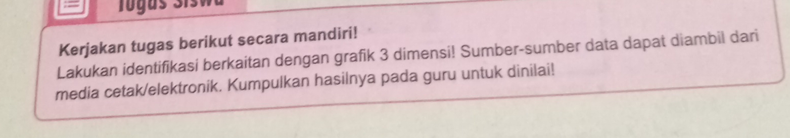 = Togus Siswa 
Kerjakan tugas berikut secara mandiri! 
Lakukan identifikasi berkaitan dengan grafik 3 dimensi! Sumber-sumber data dapat diambil dari 
media cetak/elektronik. Kumpulkan hasilnya pada guru untuk dinilai!